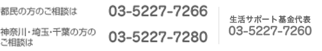 電話によるお問い合わせ（平日 月～金曜日 9:30～18:00） 生活サポート基金 03-5227-7260／都民の方 03-5227-7266／神奈川・埼玉・千葉の方 03-5227-7280