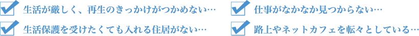 「荻窪アパート」では以下のような方を支援いたします。・生活が厳しく、再生のきっかけがつかめない…・仕事がなかなか見つからない…・生活保護を受けたくても入れる住居がない…・路上やネットカフェを転々としている…