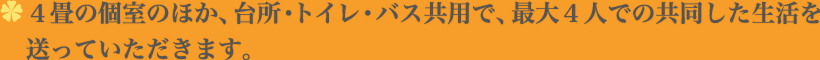 4畳の個室のほか、台所・トイレ・バス共用で、最大4人での共同した生活を送っていただきます。