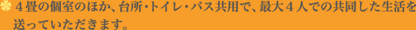 ４畳の個室のほか、台所・トイレ・バス共用で、最大４人での共同した生活を送っていただきます。